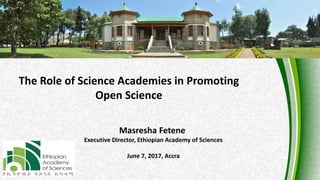 1
The Role of Science Academies in Promoting
Open Science
Masresha Fetene
Executive Director, Ethiopian Academy of Sciences
June 7, 2017, Accra
 