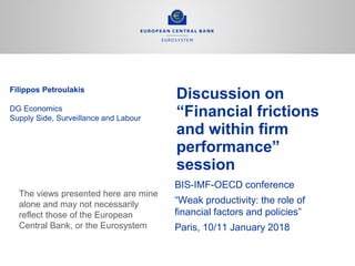Discussion on
“Financial frictions
and within firm
performance”
session
BIS-IMF-OECD conference
“Weak productivity: the role of
financial factors and policies”
Paris, 10/11 January 2018
Filippos Petroulakis
DG Economics
Supply Side, Surveillance and Labour
The views presented here are mine
alone and may not necessarily
reflect those of the European
Central Bank, or the Eurosystem
 