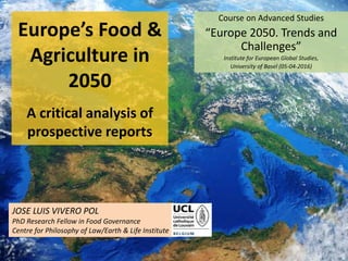 Europe’s Food &
Agriculture in
2050
A critical analysis of
prospective reports
Course on Advanced Studies
“Europe 2050. Trends and
Challenges”
Institute for European Global Studies,
University of Basel (05-04-2016)
JOSE LUIS VIVERO POL
PhD Research Fellow in Food Governance
Centre for Philosophy of Law/Earth & Life Institute
1
 