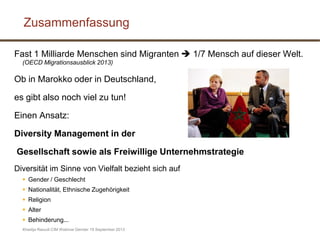 Khadija Raoudi CIM Webinar Gender 19 September 2013
Fast 1 Milliarde Menschen sind Migranten  1/7 Mensch auf dieser Welt.
(OECD Migrationsausblick 2013)
Ob in Marokko oder in Deutschland,
es gibt also noch viel zu tun!
Einen Ansatz:
Diversity Management in der
Gesellschaft sowie als Freiwillige Unternehmstrategie
Diversität im Sinne von Vielfalt bezieht sich auf
 Gender / Geschlecht
 Nationalität, Ethnische Zugehörigkeit
 Religion
 Alter
 Behinderung...
Zusammenfassung
 