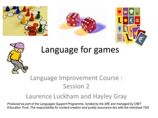 Language for games

               Language Improvement Course :
                          Session 2
              Laurence Luckham and Hayley Gray
Produced as part of the Languages Support Programme, funded by the DfE and managed by CfBT
Education Trust. The responsibility for content creation and quality assurance lies with the individual TSA
 