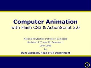 Computer Animation with Flash CS3 & ActionScript 3.0 National Polytechnic Institute of Cambodia Bachelor of IT, Year III, Semester 1 2007-2008 by Oum Saokosal, Head of IT Department 
