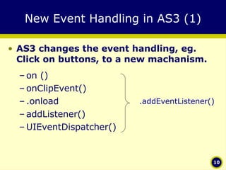 New Event Handling in AS3 (1) AS3 changes the event handling, eg. Click on buttons, to a new machanism. on () onClipEvent() .onload addListener() UIEventDispatcher() .addEventListener() 
