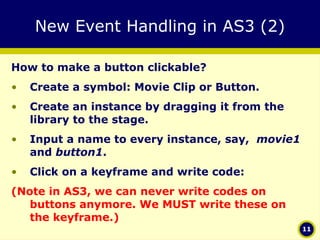 New Event Handling in AS3 (2) How to make a button clickable? Create a symbol: Movie Clip or Button. Create an instance by dragging it from the library to the stage. Input a name to every instance, say,  movie1  and  button1 . Click on a keyframe and write code: (Note in AS3, we can never write codes on buttons anymore. We MUST write these on the keyframe.) 