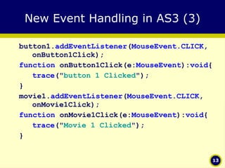 New Event Handling in AS3 (3) button1. addEventListener ( MouseEvent.CLICK , onButton1Click); function  onButton1Click(e: MouseEvent ): void { trace (" button 1 Clicked "); } movie1. addEventListener ( MouseEvent.CLICK , onMovie1Click); function  onMovie1Click(e: MouseEvent ): void { trace (" Movie 1 Clicked "); } 