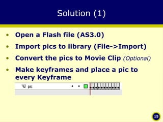 Solution (1) Open a Flash file (AS3.0) Import pics to library (File->Import) Convert the pics to Movie Clip  (Optional)   Make keyframes and place a pic to every Keyframe 
