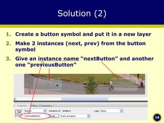 Solution (2) Create a button symbol and put it in a new layer Make 2 instances (next, prev) from the button symbol Give an instance name “nextButton” and another one “previousButton” 