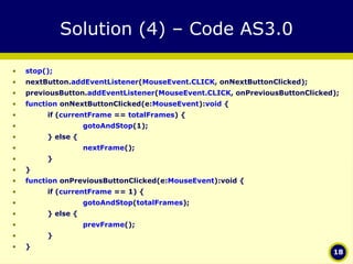 Solution (4) – Code AS3.0 stop(); nextButton. addEventListener ( MouseEvent.CLICK , onNextButtonClicked); previousButton. addEventListener ( MouseEvent.CLICK , onPreviousButtonClicked); function  onNextButtonClicked(e: MouseEvent ): void  { if ( currentFrame  ==  totalFrames ) { gotoAndStop (1); } else { nextFrame (); } } function  onPreviousButtonClicked(e: MouseEvent ):void { if ( currentFrame  == 1) { gotoAndStop ( totalFrames ); } else { prevFrame (); } } 
