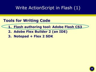 Write ActionScript in Flash (1) Tools for Writing Code Flash authoring tool: Adobe Flash CS3 Adobe Flex Builder 2 (an IDE) Notepad + Flex 2 SDK 
