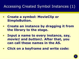 Accessing Created Symbol Instances (1) Create a symbol: MovieClip or SimpleButton. Create an instance by dragging it from the library to the stage. Input a name to every instance, say,  movie1  and  button1 . After that, you can call these names in the AS. Click on a keyframe and write code: 