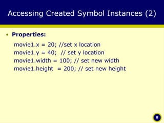 Accessing Created Symbol Instances (2) Properties: movie1.x = 20; //set x location movie1.y = 40;  // set y location movie1.width = 100; // set new width movie1.height  = 200; // set new height 
