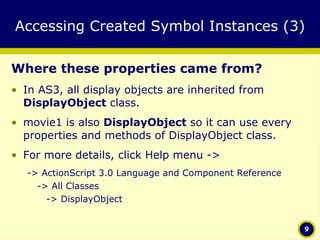 Accessing Created Symbol Instances (3) Where these properties came from? In AS3, all display objects are inherited from  DisplayObject  class.  movie1 is also  DisplayObject  so it can use every properties and methods of DisplayObject class. For more details, click Help menu -> -> ActionScript 3.0 Language and Component Reference -> All Classes    -> DisplayObject 