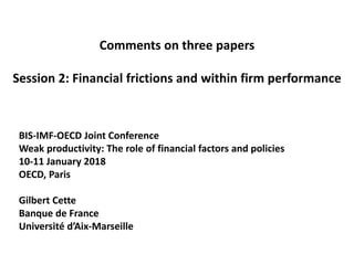 Comments on three papers
Session 2: Financial frictions and within firm performance
BIS-IMF-OECD Joint Conference
Weak productivity: The role of financial factors and policies
10-11 January 2018
OECD, Paris
Gilbert Cette
Banque de France
Université d’Aix-Marseille
 
