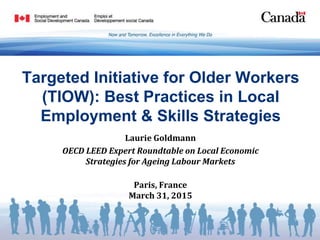 Targeted Initiative for Older Workers
(TIOW): Best Practices in Local
Employment & Skills Strategies
Laurie Goldmann
OECD LEED Expert Roundtable on Local Economic
Strategies for Ageing Labour Markets
Paris, France
March 31, 2015
 
