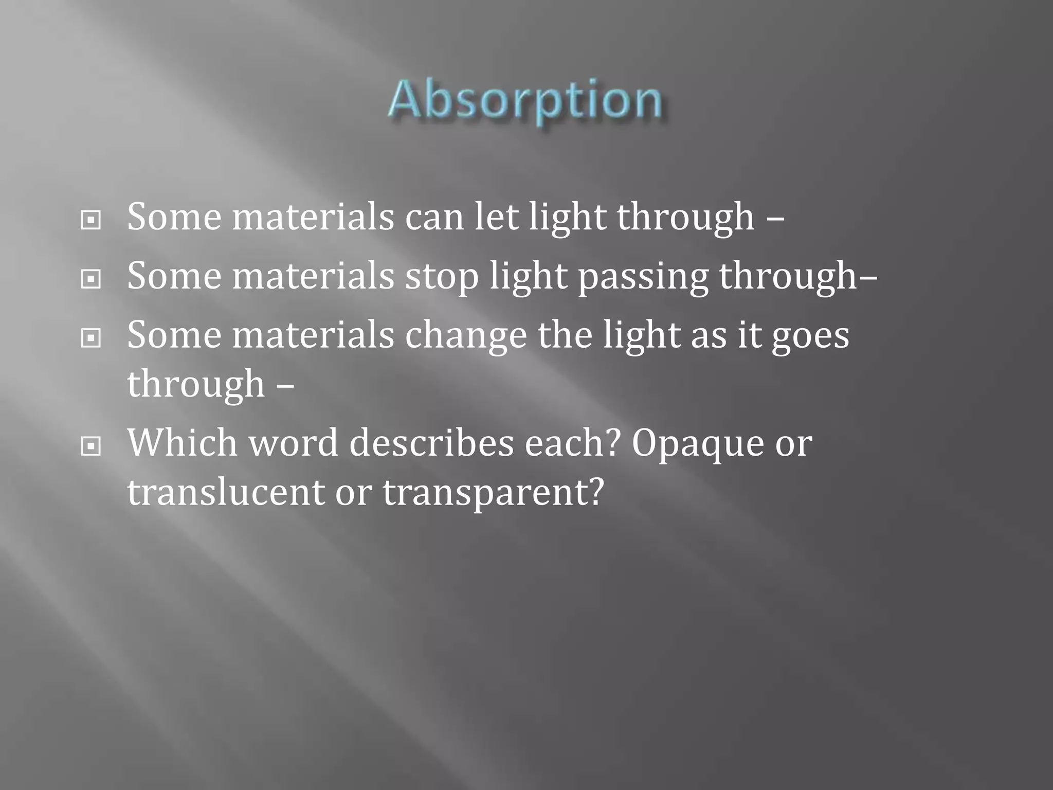 AbsorptionSome materials can let light through – Some materials stop light passing through– Some materials change the light as it goes through –Which word describes each? Opaque or translucent or transparent?