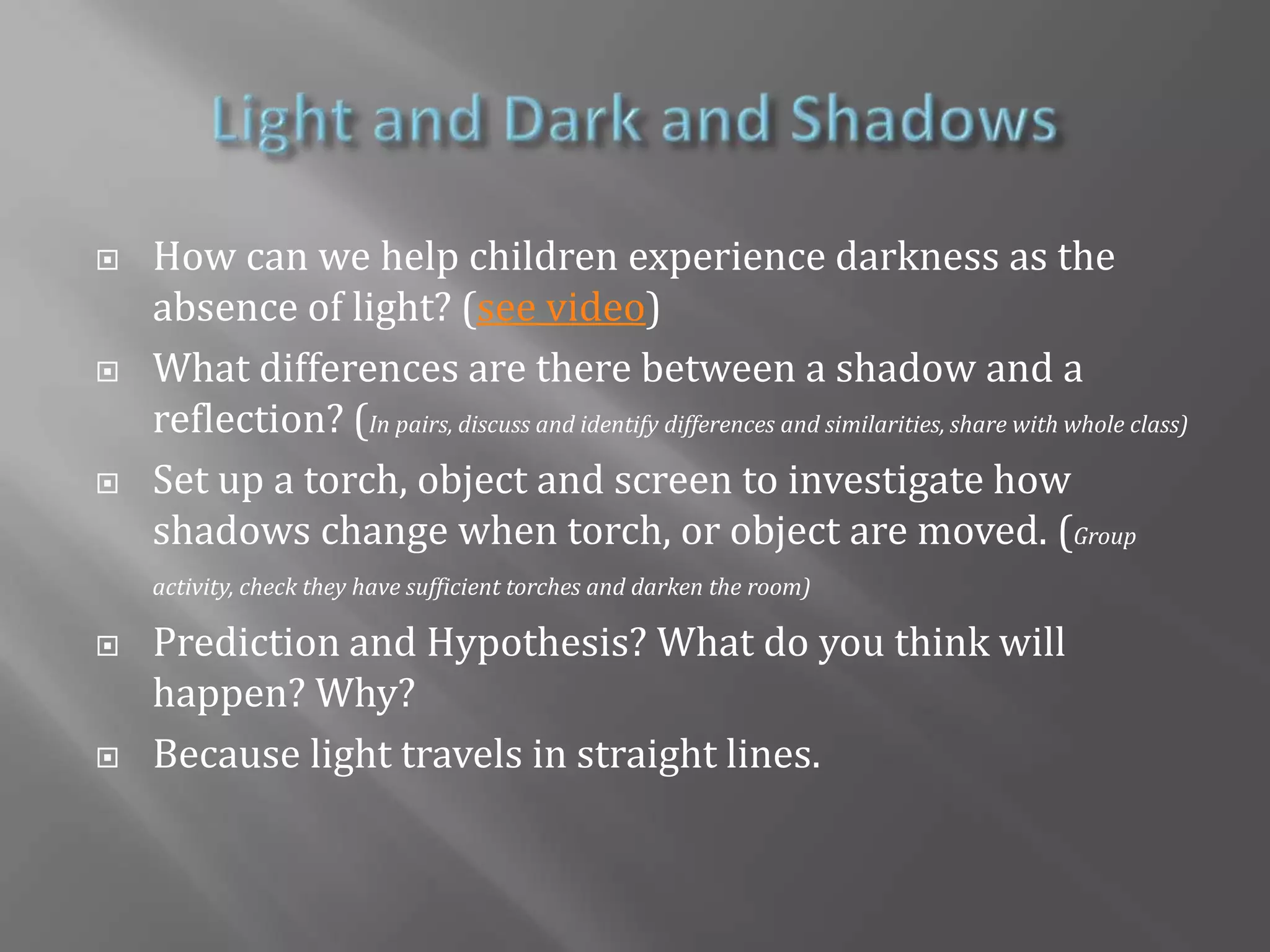 Light and Dark and ShadowsHow can we help children experience darkness as the absence of light? (see video)What differences are there between a shadow and a reflection? (In pairs, discuss and identify differences and similarities, share with whole class)Set up a torch, object and screen to investigate how shadows change when torch, or object are moved. (Group activity, check they have sufficient torches and darken the room) Prediction and Hypothesis? What do you think will happen? Why? Because light travels in straight lines.