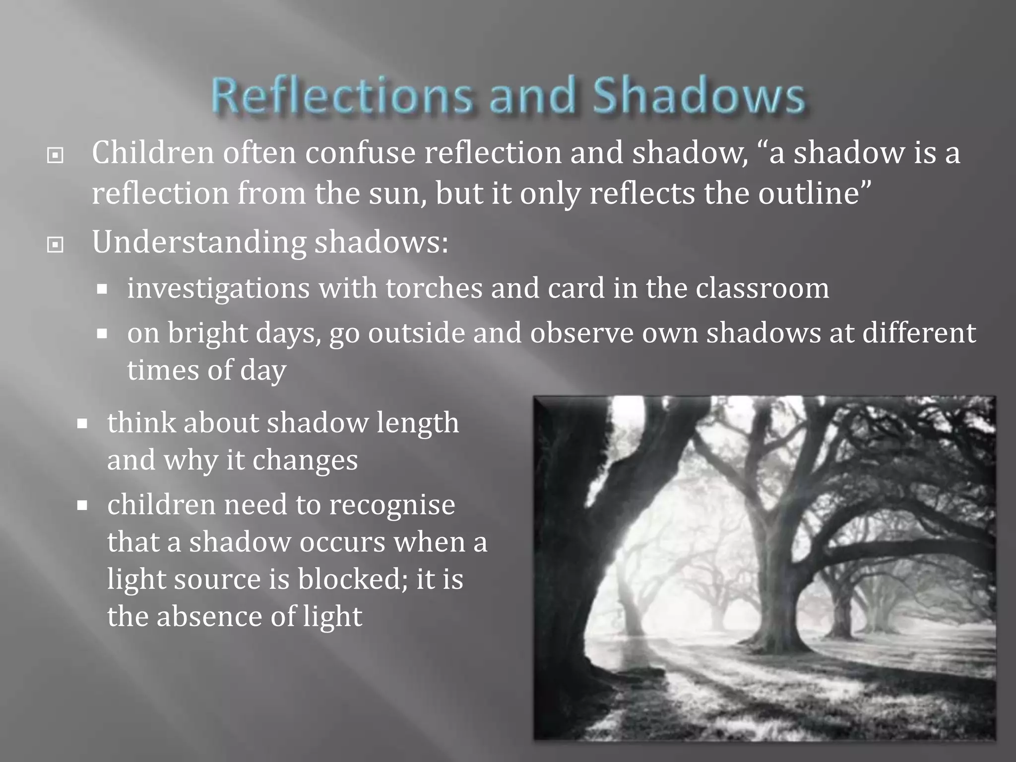Reflections and ShadowsChildren often confuse reflection and shadow, “a shadow is a reflection from the sun, but it only reflects the outline”Understanding shadows: investigations with torches and card in the classroomon bright days, go outside and observe own shadows at different times of daythink about shadow length and why it changes