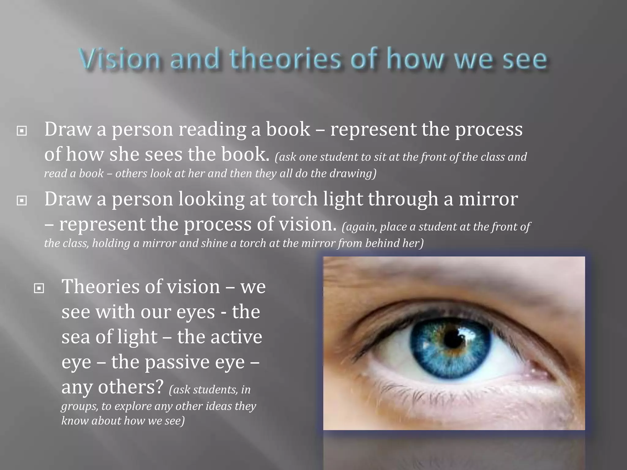 children need to recognise that a shadow occurs when a light source is blocked; it is the absence of lightVision and theories of how we seeDraw a person reading a book – represent the process of how she sees the book. (ask one student to sit at the front of the class and read a book – others look at her and then they all do the drawing)Draw a person looking at torch light through a mirror – represent the process of vision. (again, place a student at the front of the class, holding a mirror and shine a torch at the mirror from behind her)Theories of vision – we see with our eyes - the sea of light – the active eye – the passive eye – any others? (ask students, in groups, to explore any other ideas they know about how we see)Curriculum ReferencesFoundation stage Light ideasNC for KS1NC for KS2NC for KS3Science in an international LightQCA SchemeQCA Scheme Year 1 Light to SeeQCA Scheme Year 1 Shiny Objects