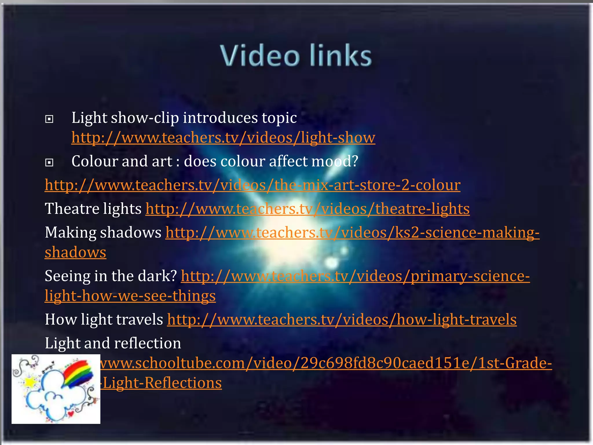 Video linksLight show-clip introduces topic http://www.teachers.tv/videos/light-showColour and art : does colour affect mood?http://www.teachers.tv/videos/the-mix-art-store-2-colourTheatre lights http://www.teachers.tv/videos/theatre-lightsMaking shadows http://www.teachers.tv/videos/ks2-science-making-shadowsSeeing in the dark? http://www.teachers.tv/videos/primary-science-light-how-we-see-thingsHow light travels http://www.teachers.tv/videos/how-light-travelsLight and reflection  http://www.schooltube.com/video/29c698fd8c90caed151e/1st-Grade-Science-Light-Reflections