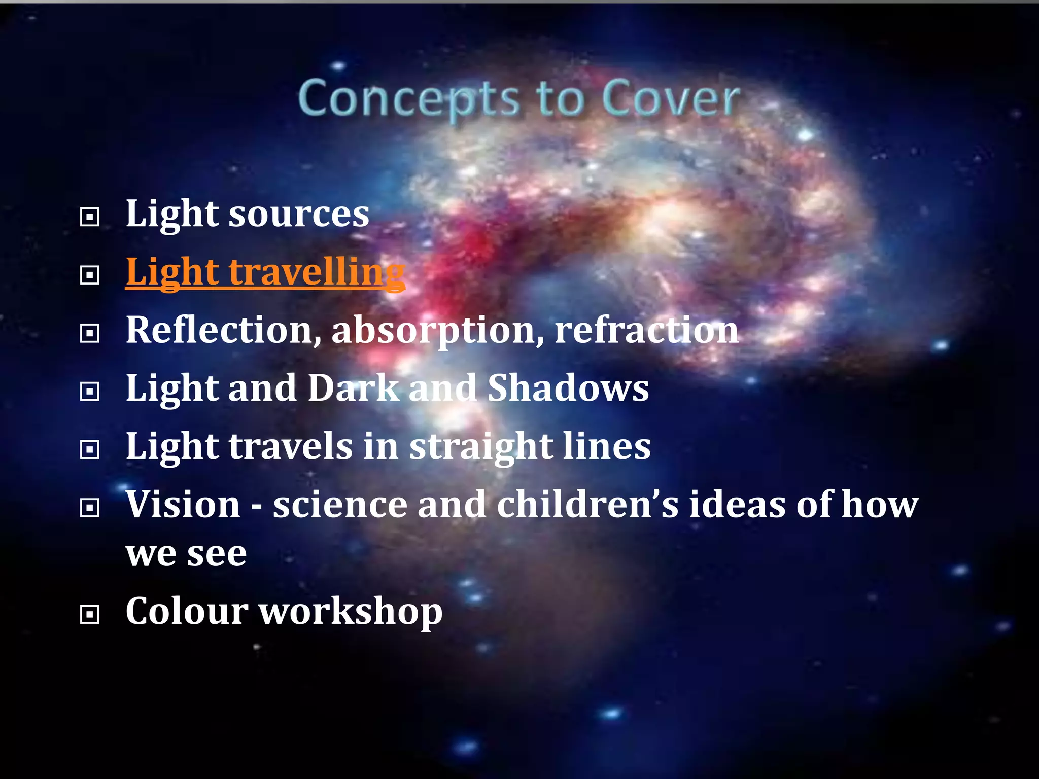 Concepts to CoverLight sourcesLight travellingReflection, absorption, refractionLight and Dark and ShadowsLight travels in straight linesVision - science and children’s ideas of how we seeColour workshop