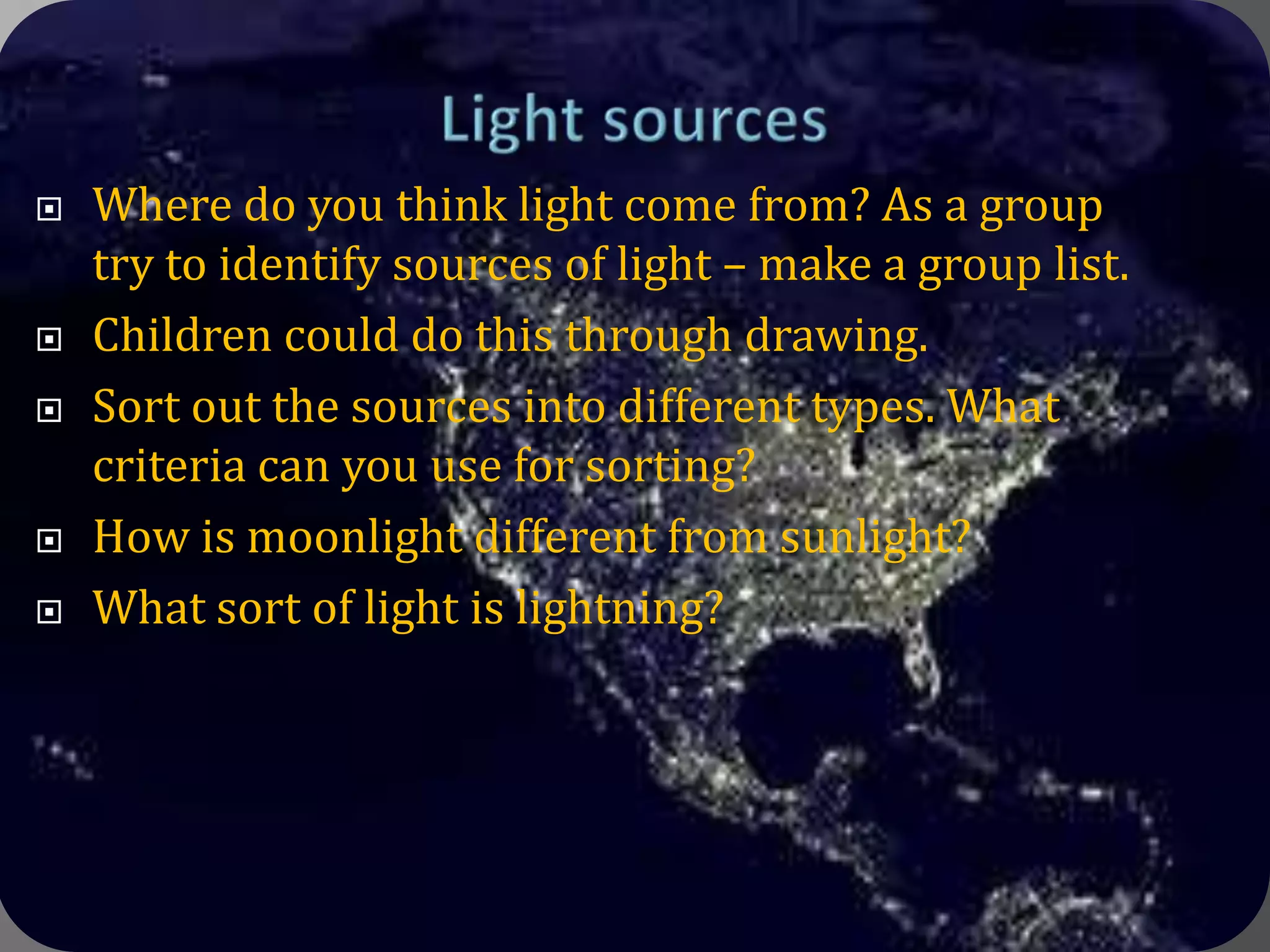 Light sourcesWhere do you think light come from? As a group try to identify sources of light – make a group list.Children could do this through drawing.Sort out the sources into different types. What criteria can you use for sorting?How is moonlight different from sunlight?What sort of light is lightning?