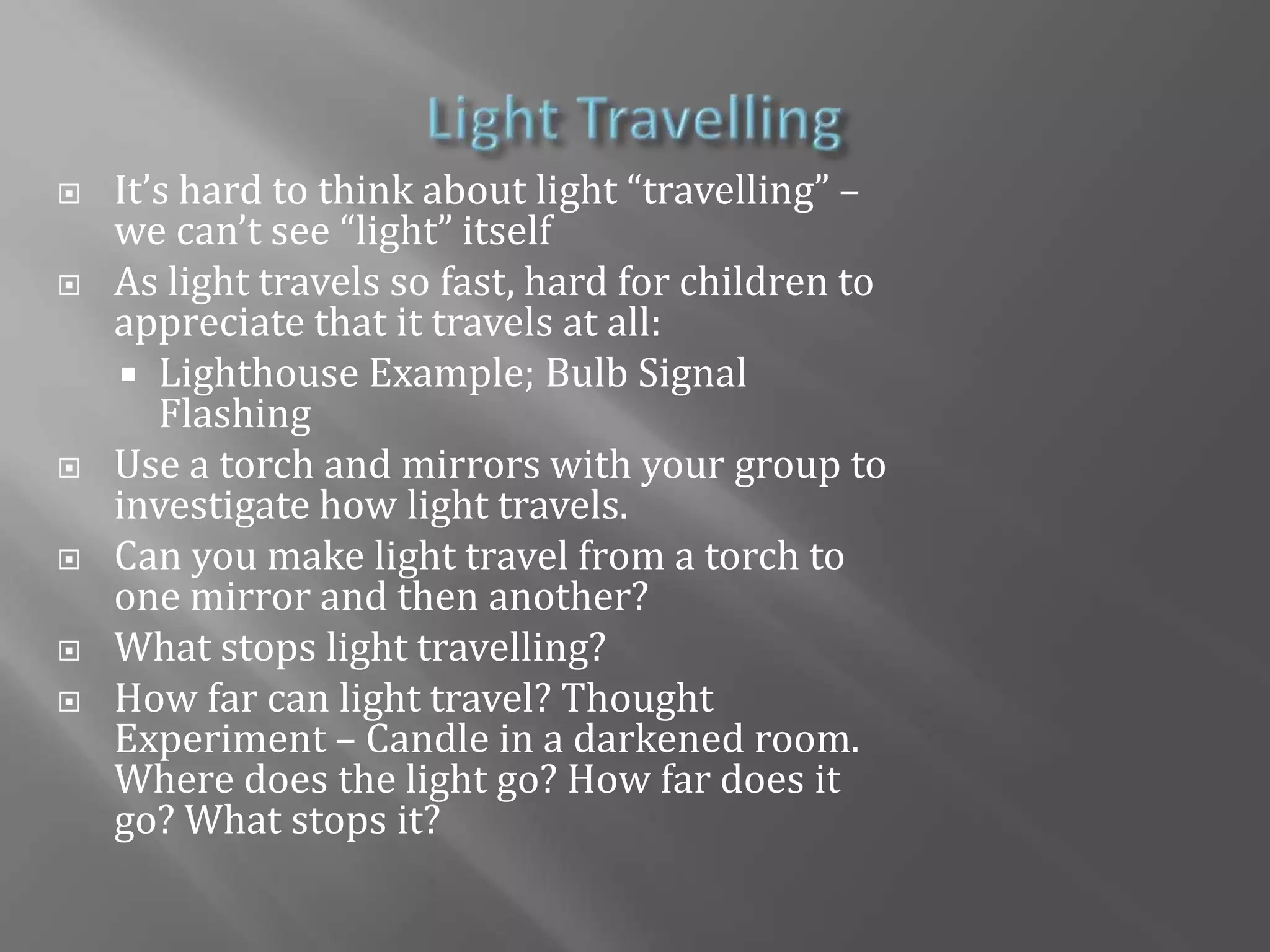 Light TravellingIt’s hard to think about light “travelling” – we can’t see “light” itselfAs light travels so fast, hard for children to appreciate that it travels at all:Lighthouse Example; Bulb Signal FlashingUse a torch and mirrors with your group to investigate how light travels.Can you make light travel from a torch to one mirror and then another?What stops light travelling?How far can light travel? Thought Experiment – Candle in a darkened room. Where does the light go? How far does it go? What stops it?