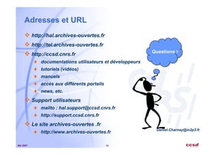 Mai 2007 13
Adresses et URL
http://hal.archives-ouvertes.fr
http://tel.archives-ouvertes.fr
http://ccsd.cnrs.fr
documentations utilisateurs et développeurs
tutoriels (vidéos)
manuels
accès aux différents portails
news, etc.
Support utilisateurs
mailto : hal.support@ccsd.cnrs.fr
http://support.ccsd.cnrs.fr
Le site archives-ouvertes .fr
http://www.archives-ouvertes.fr
Questions ?
Questions ?
Daniel.Charnay@in2p3.fr
 