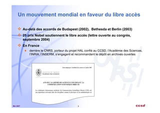 Mai 2007 3
Un mouvement mondial en faveur du libre accès
Au-delà des accords de Budapest (2002), Bethesda et Berlin (2003)
25 prix Nobel soutiennent le libre accès (lettre ouverte au congrès,
septembre 2004)
En France
derrière le CNRS, porteur du projet HAL confié au CCSD, l’Académie des Sciences,
l’INRIA, l’INSERM, s’engagent et recommandent le dépôt en archives ouvertes
 