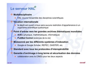 Mai 2007 5
Le serveur HAL
Multidisciplinaire
HAL couvre l’ensemble des disciplines scientifiques
Vocation internationale
le dépôt est ouvert à tous sans aucune restriction d’appartenance à un
organisme scientifique quelconque
Point d’entrée vers les grandes archives thématiques mondiales
ArXiv (physique, mathématiques, informatique)
PubMed Central (sciences de la vie)
Moissonné par les différents systèmes d’indexation
Google et Google Scholar, REPEC, OAISTER, etc.
Standard avec tous les protocoles d’interopérabilité
Garantie d’archivage à long terme et sécurisation des données
collaboration avec le CINES pour les deux aspects
 