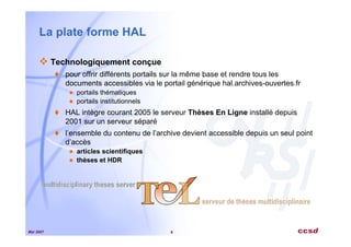 Mai 2007 6
La plate forme HAL
Technologiquement conçue
pour offrir différents portails sur la même base et rendre tous les
documents accessibles via le portail générique hal.archives-ouvertes.fr
portails thématiques
portails institutionnels
HAL intègre courant 2005 le serveur Thèses En Ligne installé depuis
2001 sur un serveur séparé
l’ensemble du contenu de l’archive devient accessible depuis un seul point
d’accès
articles scientifiques
thèses et HDR
 