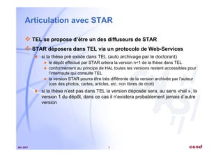 Mai 2007 7
Articulation avec STAR
TEL se propose d’être un des diffuseurs de STAR
STAR déposera dans TEL via un protocole de Web-Services
si la thèse pré existe dans TEL (auto archivage par le doctorant)
le dépôt effectué par STAR créera la version n+1 de la thèse dans TEL
conformément au principe de HAL toutes les versions restent accessibles pour
l’internaute qui consulte TEL
la version STAR pourra être très différente de la version archivée par l’auteur
(cas des photos, cartes, articles, etc. non libres de droit)
si la thèse n’est pas dans TEL la version déposée sera, au sens «hal », la
version 1 du dépôt, dans ce cas il n’existera probablement jamais d’autre
version
 