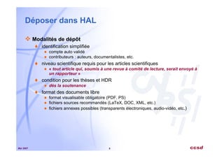 Mai 2007 8
Déposer dans HAL
Modalités de dépôt
identification simplifiée
compte auto validé
contributeurs : auteurs, documentalistes, etc.
niveau scientifique requis pour les articles scientifiques
« tout article qui, soumis à une revue à comité de lecture, serait envoyé à
un rapporteur »
condition pour les thèses et HDR
dès la soutenance
format des documents libre
format visualisable obligatoire (PDF, PS)
fichiers sources recommandés (LaTeX, DOC, XML, etc.)
fichiers annexes possibles (transparents électroniques, audio-vidéo, etc.)
 