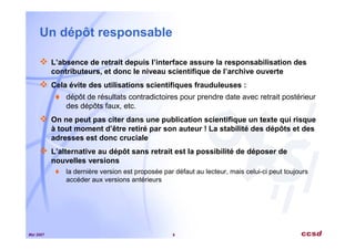 Mai 2007 9
Un dépôt responsable
L’absence de retrait depuis l’interface assure la responsabilisation des
contributeurs, et donc le niveau scientifique de l’archive ouverte
Cela évite des utilisations scientifiques frauduleuses :
dépôt de résultats contradictoires pour prendre date avec retrait postérieur
des dépôts faux, etc.
On ne peut pas citer dans une publication scientifique un texte qui risque
à tout moment d’être retiré par son auteur ! La stabilité des dépôts et des
adresses est donc cruciale
L’alternative au dépôt sans retrait est la possibilité de déposer de
nouvelles versions
la dernière version est proposée par défaut au lecteur, mais celui-ci peut toujours
accéder aux versions antérieurs
 