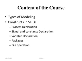 Content of the Course
• Types of Modeling
• Constructs in VHDL
– Process Declaration
– Signal and constants Declaration
– Variable Declaration
– Packages
– File operation
12/29/2023 VAC VEC
 