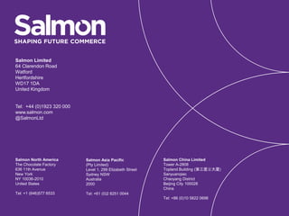 Salmon Asia Pacific
(Pty Limited)
Level 1, 299 Elizabeth Street
Sydney NSW
Australia
2000
Tel: +61 (0)2 8251 0044
Salmon Limited
64 Clarendon Road
Watford
Hertfordshire
WD17 1DA
United Kingdom
Tel: +44 (0)1923 320 000
www.salmon.com
@SalmonLtd
Salmon China Limited
Tower A-2808
Topland Building (第三置业大厦)
Sanyuanqiao
Chaoyang District
Beijing City 100028
China
Tel: +86 (0)10 5822 0698
Salmon North America
The Chocolate Factory
636 11th Avenue
New York
NY 10036-2010
United States
Tel: +1 (646)577 6533
 