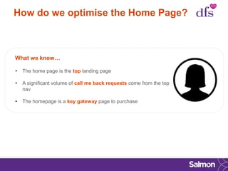 How do we optimise the Home Page?
What we know…
• The home page is the top landing page
• A significant volume of call me back requests come from the top
nav
• The homepage is a key gateway page to purchase
 