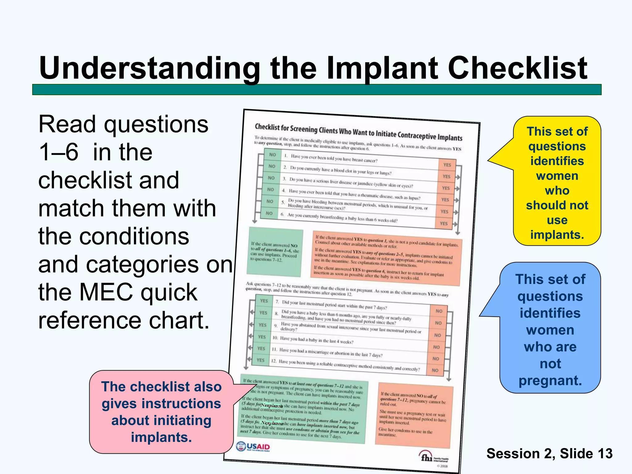 Session 2, Slide 13
Understanding the Implant Checklist
Read questions
1–6 in the
checklist and
match them with
the conditions
and categories on
the MEC quick
reference chart.
This set of
questions
identifies
women
who
should not
use
implants.
This set of
questions
identifies
women
who are
not
pregnant.The checklist also
gives instructions
about initiating
implants.
 