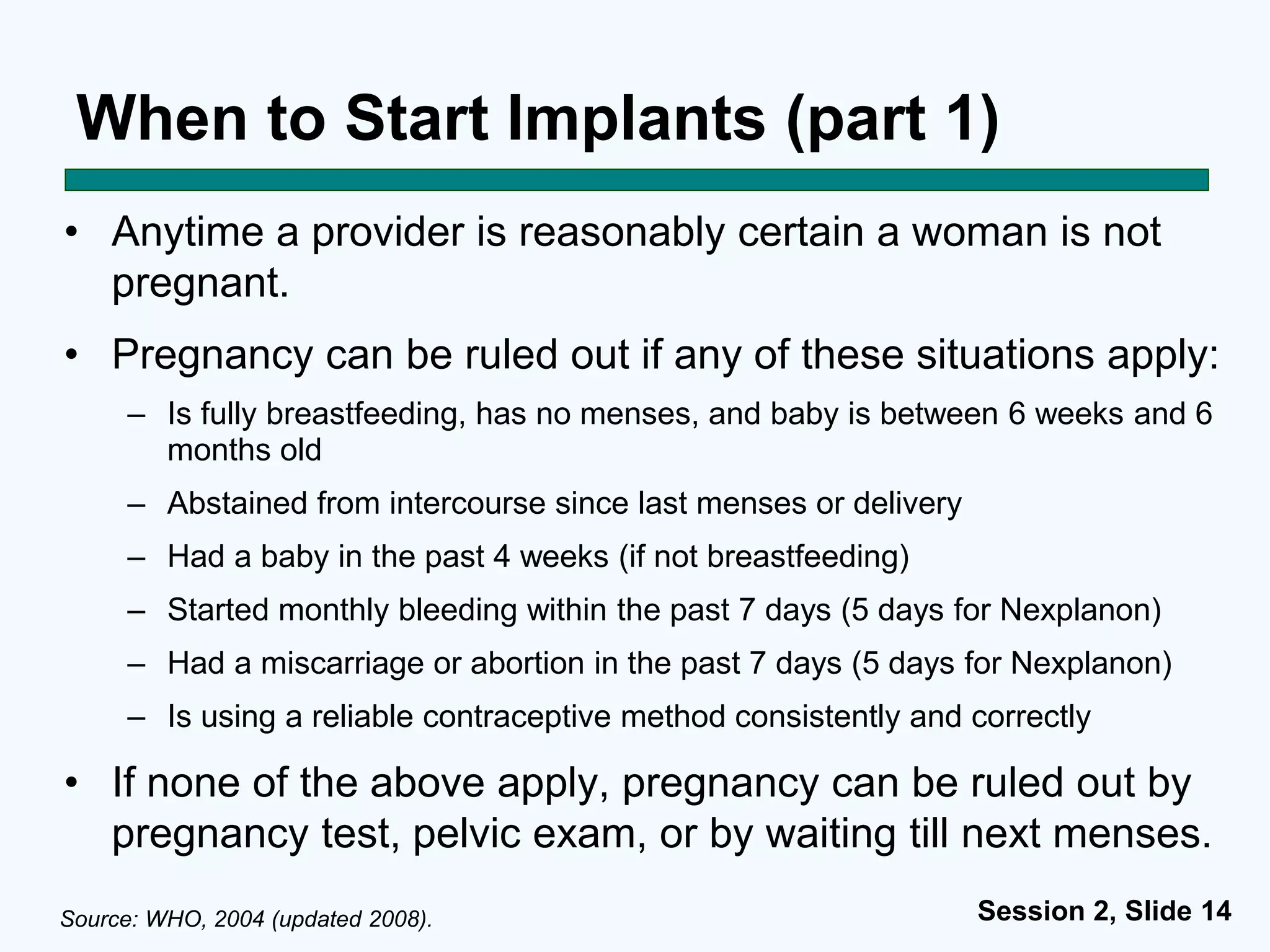 Session 2, Slide 14
When to Start Implants (part 1)
• Anytime a provider is reasonably certain a woman is not
pregnant.
• Pregnancy can be ruled out if any of these situations apply:
– Is fully breastfeeding, has no menses, and baby is between 6 weeks and 6
months old
– Abstained from intercourse since last menses or delivery
– Had a baby in the past 4 weeks (if not breastfeeding)
– Started monthly bleeding within the past 7 days (5 days for Nexplanon)
– Had a miscarriage or abortion in the past 7 days (5 days for Nexplanon)
– Is using a reliable contraceptive method consistently and correctly
• If none of the above apply, pregnancy can be ruled out by
pregnancy test, pelvic exam, or by waiting till next menses.
Source: WHO, 2004 (updated 2008).
 