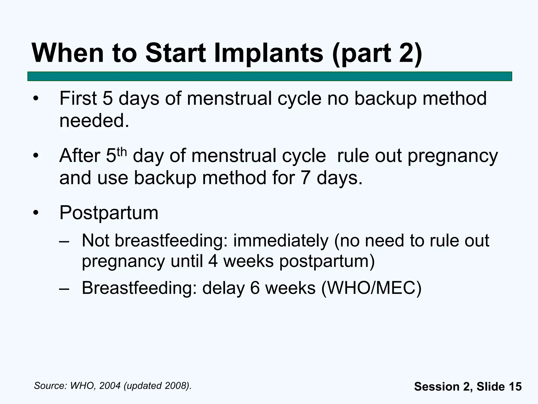 Session 2, Slide 15
When to Start Implants (part 2)
• First 5 days of menstrual cycle no backup method
needed.
• After 5th day of menstrual cycle rule out pregnancy
and use backup method for 7 days.
• Postpartum
– Not breastfeeding: immediately (no need to rule out
pregnancy until 4 weeks postpartum)
– Breastfeeding: delay 6 weeks (WHO/MEC)
Source: WHO, 2004 (updated 2008).
 