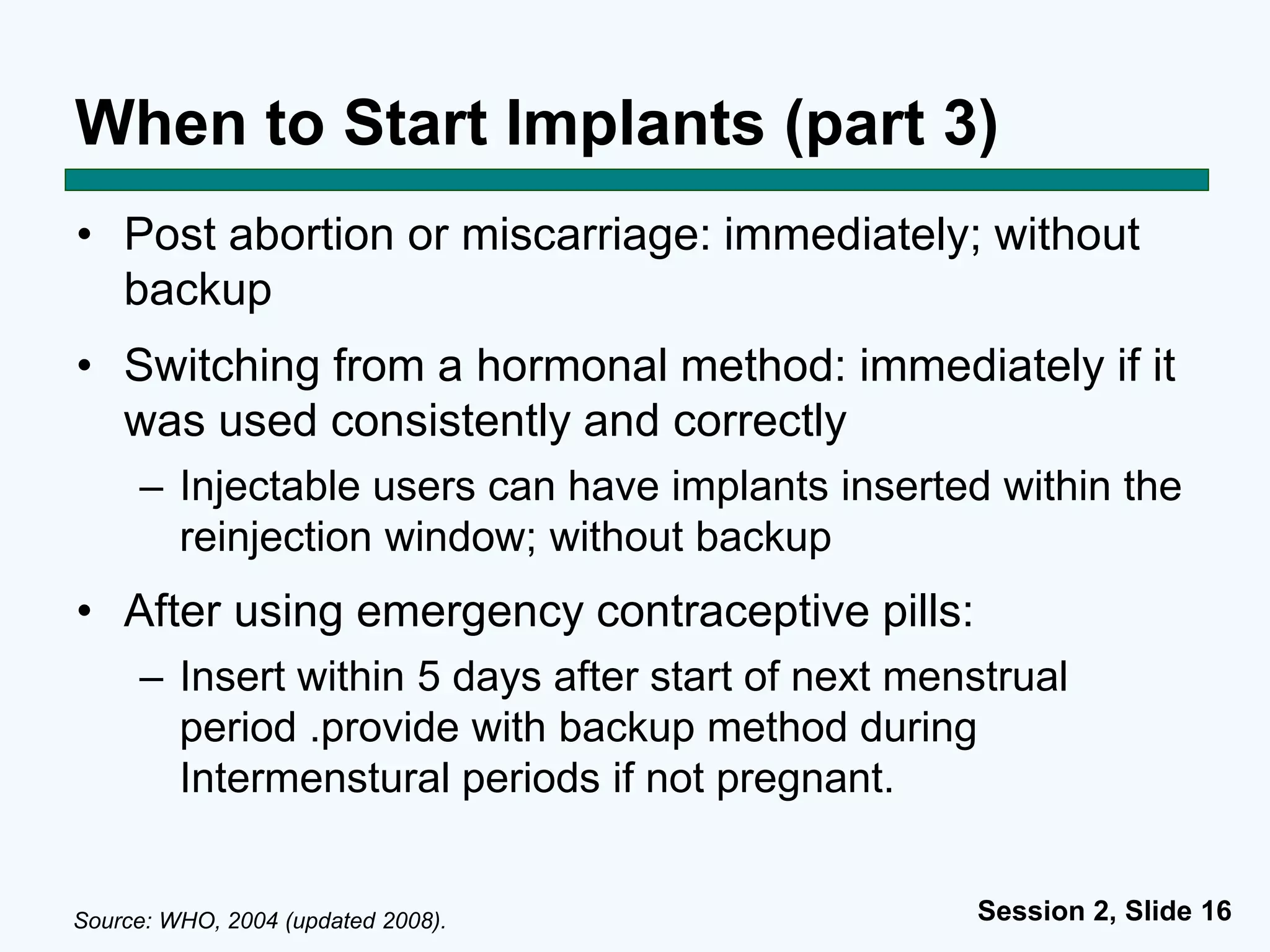 Session 2, Slide 16
When to Start Implants (part 3)
• Post abortion or miscarriage: immediately; without
backup
• Switching from a hormonal method: immediately if it
was used consistently and correctly
– Injectable users can have implants inserted within the
reinjection window; without backup
• After using emergency contraceptive pills:
– Insert within 5 days after start of next menstrual
period .provide with backup method during
Intermenstural periods if not pregnant.
Source: WHO, 2004 (updated 2008).
 