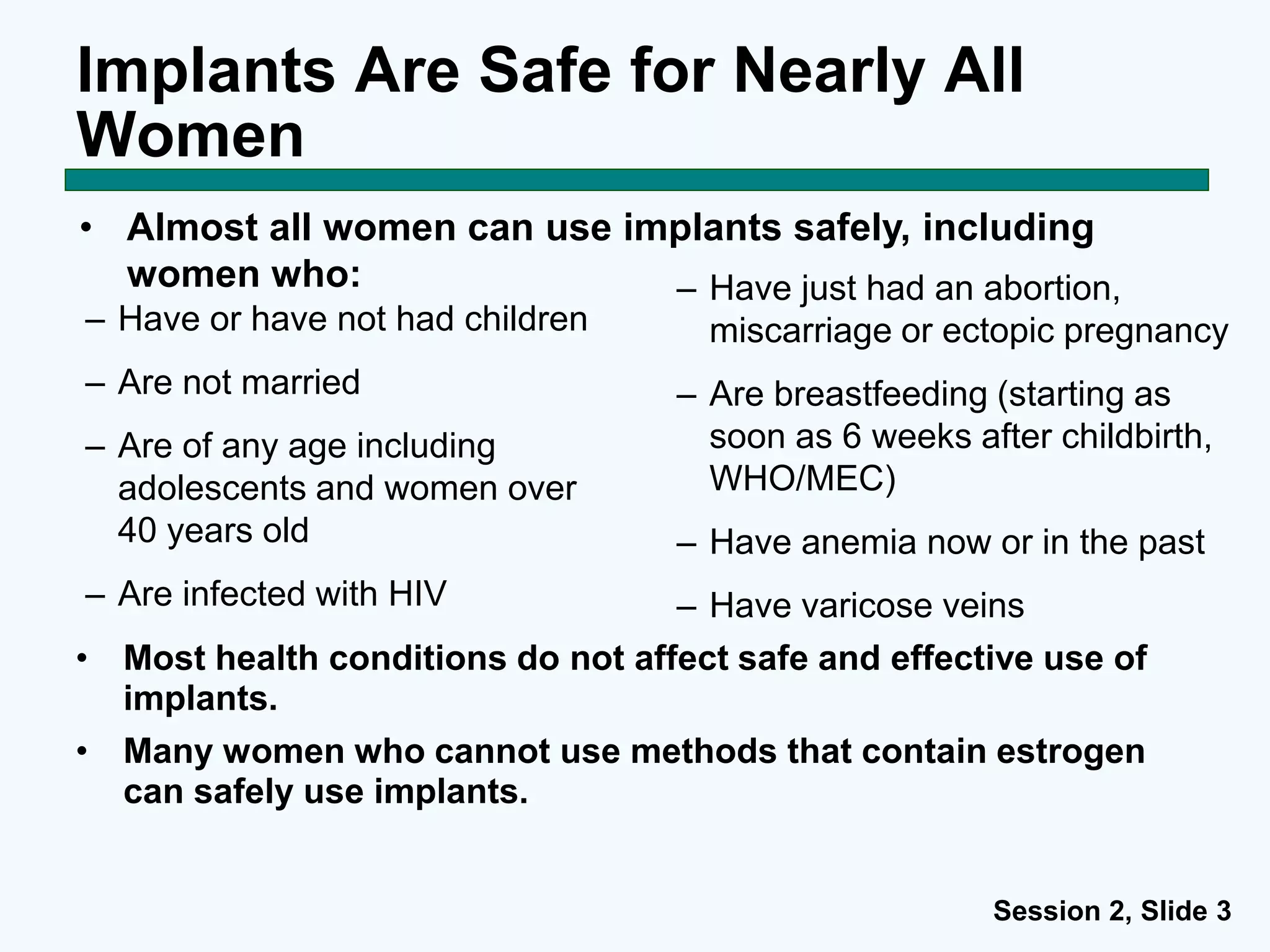 Session 2, Slide 3
Implants Are Safe for Nearly All
Women
– Have just had an abortion,
miscarriage or ectopic pregnancy
– Are breastfeeding (starting as
soon as 6 weeks after childbirth,
WHO/MEC)
– Have anemia now or in the past
– Have varicose veins
• Almost all women can use implants safely, including
women who:
– Have or have not had children
– Are not married
– Are of any age including
adolescents and women over
40 years old
– Are infected with HIV
• Most health conditions do not affect safe and effective use of
implants.
• Many women who cannot use methods that contain estrogen
can safely use implants.
 