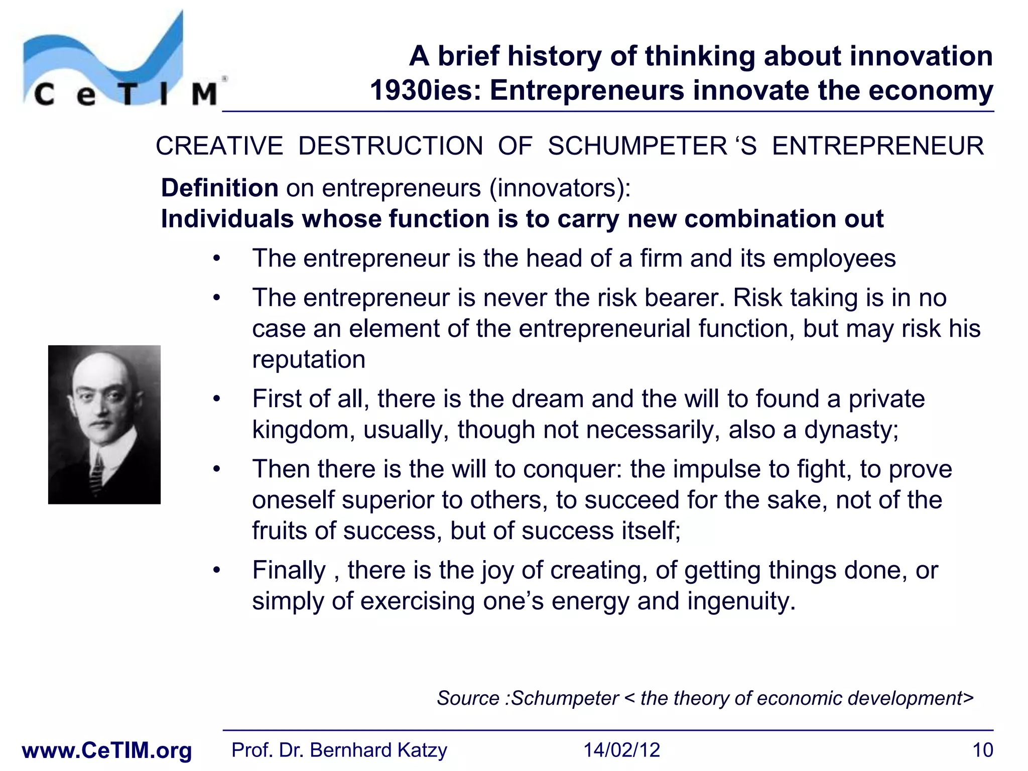 A brief history of thinking about innovation
                                   1930ies: Entrepreneurs innovate the economy
          CREATIVE DESTRUCTION OF SCHUMPETER ‘S ENTREPRENEUR
          Definition on entrepreneurs (innovators):
          Individuals whose function is to carry new combination out
                •     The entrepreneur is the head of a firm and its employees
                •     The entrepreneur is never the risk bearer. Risk taking is in no
                      case an element of the entrepreneurial function, but may risk his
                      reputation
                •     First of all, there is the dream and the will to found a private
                      kingdom, usually, though not necessarily, also a dynasty;
                •     Then there is the will to conquer: the impulse to fight, to prove
                      oneself superior to others, to succeed for the sake, not of the
                      fruits of success, but of success itself;
                •     Finally , there is the joy of creating, of getting things done, or
                      simply of exercising one’s energy and ingenuity.


                                          Source :Schumpeter < the theory of economic development>

www.CeTIM.org       Prof. Dr. Bernhard Katzy             14/02/12                                10
 