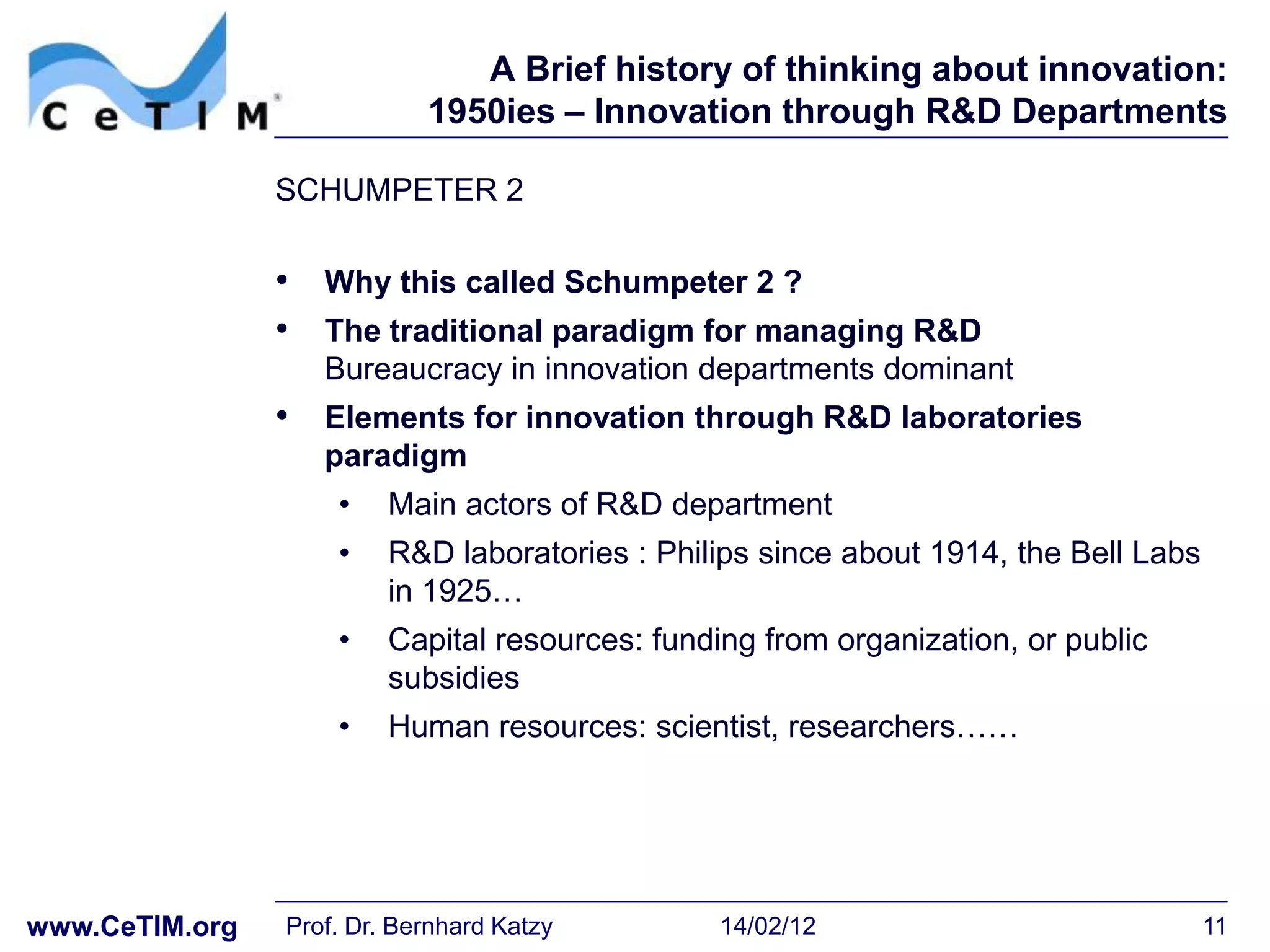 A Brief history of thinking about innovation:
                            1950ies – Innovation through R&D Departments

                SCHUMPETER 2

                • Why this called Schumpeter 2 ?
                • The traditional paradigm for managing R&D
                   Bureaucracy in innovation departments dominant
                • Elements for innovation through R&D laboratories
                   paradigm
                    •    Main actors of R&D department
                    •    R&D laboratories : Philips since about 1914, the Bell Labs
                         in 1925…
                    •    Capital resources: funding from organization, or public
                         subsidies
                    •    Human resources: scientist, researchers……




www.CeTIM.org   Prof. Dr. Bernhard Katzy         14/02/12                             11
 