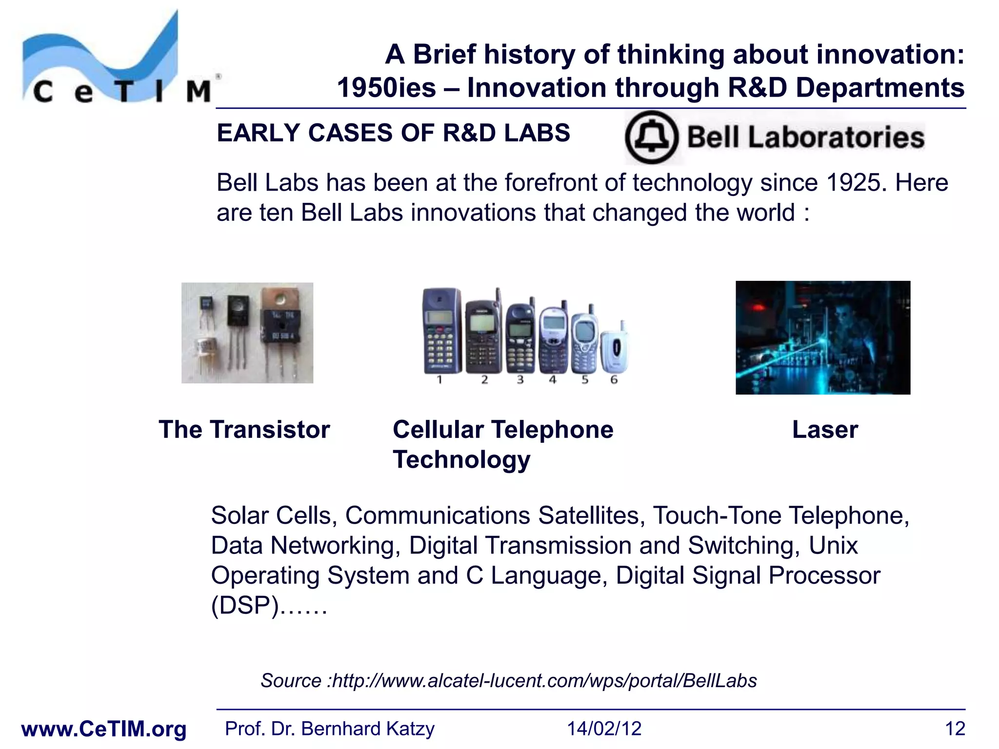 A Brief history of thinking about innovation:
                             1950ies – Innovation through R&D Departments
                EARLY CASES OF R&D LABS
                Bell Labs has been at the forefront of technology since 1925. Here
                are ten Bell Labs innovations that changed the world :




          The Transistor            Cellular Telephone                          Laser
                                    Technology

                Solar Cells, Communications Satellites, Touch-Tone Telephone,
                Data Networking, Digital Transmission and Switching, Unix
                Operating System and C Language, Digital Signal Processor
                (DSP)……

                    Source :http://www.alcatel-lucent.com/wps/portal/BellLabs

www.CeTIM.org    Prof. Dr. Bernhard Katzy              14/02/12                         12
 