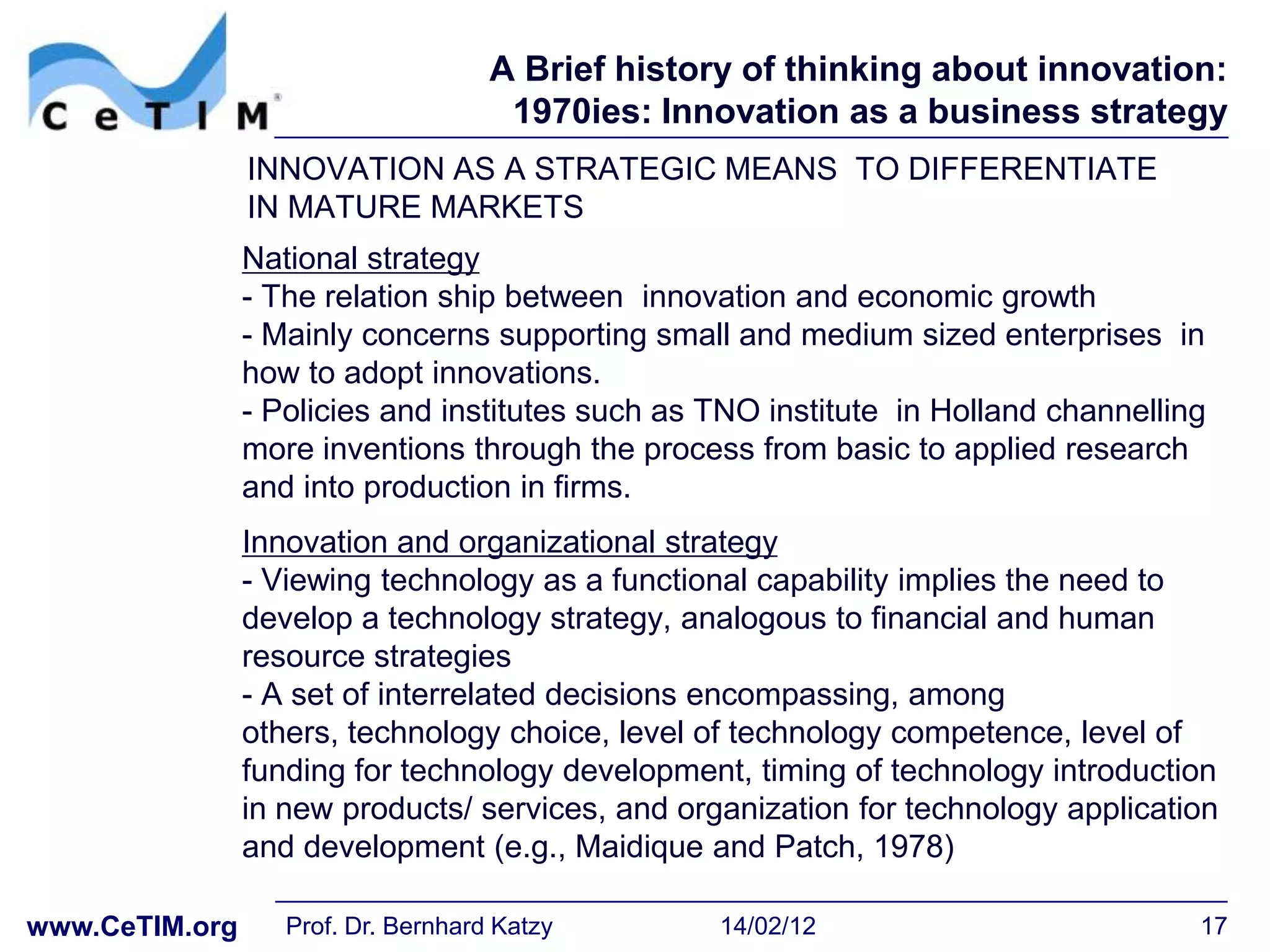 A Brief history of thinking about innovation:
                                      1970ies: Innovation as a business strategy
                INNOVATION AS A STRATEGIC MEANS TO DIFFERENTIATE
                IN MATURE MARKETS
                National strategy
                - The relation ship between innovation and economic growth
                - Mainly concerns supporting small and medium sized enterprises in
                how to adopt innovations.
                - Policies and institutes such as TNO institute in Holland channelling
                more inventions through the process from basic to applied research
                and into production in firms.
                Innovation and organizational strategy
                - Viewing technology as a functional capability implies the need to
                develop a technology strategy, analogous to financial and human
                resource strategies
                - A set of interrelated decisions encompassing, among
                others, technology choice, level of technology competence, level of
                funding for technology development, timing of technology introduction
                in new products/ services, and organization for technology application
                and development (e.g., Maidique and Patch, 1978)

www.CeTIM.org      Prof. Dr. Bernhard Katzy        14/02/12                          17
 