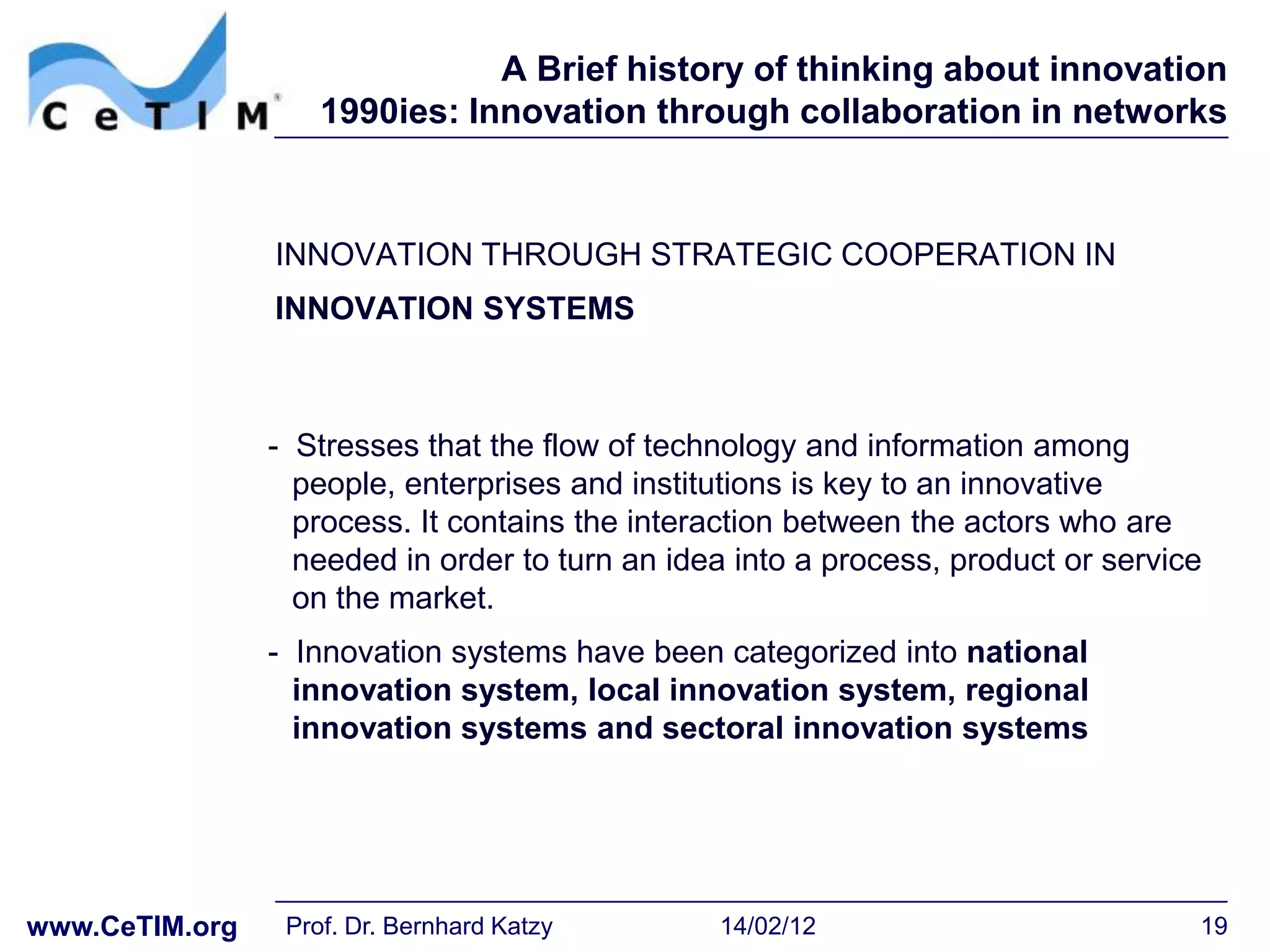 A Brief history of thinking about innovation
                    1990ies: Innovation through collaboration in networks



                INNOVATION THROUGH STRATEGIC COOPERATION IN
                INNOVATION SYSTEMS



                - Stresses that the flow of technology and information among
                  people, enterprises and institutions is key to an innovative
                  process. It contains the interaction between the actors who are
                  needed in order to turn an idea into a process, product or service
                  on the market.
                - Innovation systems have been categorized into national
                  innovation system, local innovation system, regional
                  innovation systems and sectoral innovation systems




www.CeTIM.org    Prof. Dr. Bernhard Katzy       14/02/12                           19
 