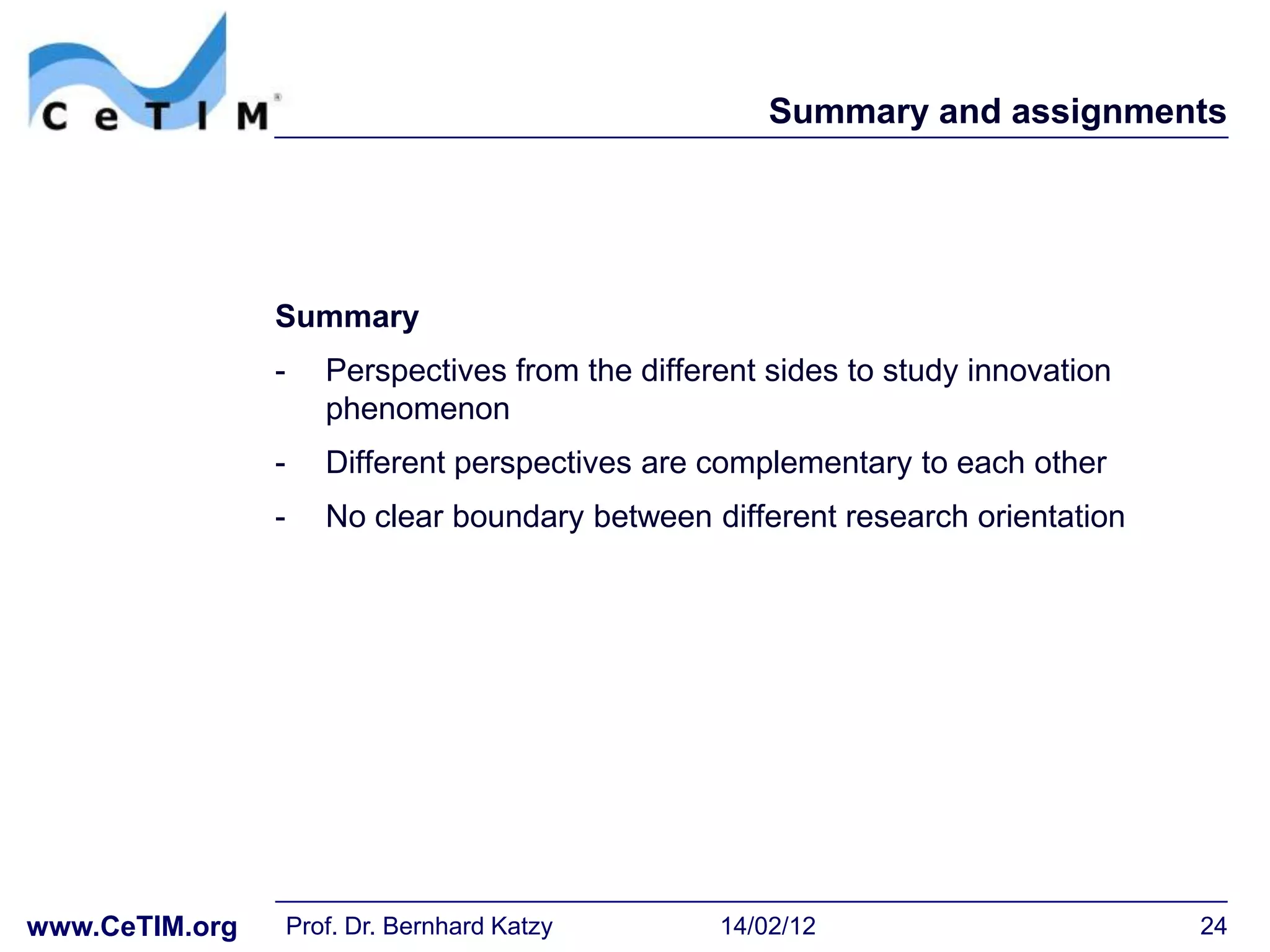 Summary and assignments




                Summary
                -      Perspectives from the different sides to study innovation
                       phenomenon
                -      Different perspectives are complementary to each other
                -      No clear boundary between different research orientation




www.CeTIM.org       Prof. Dr. Bernhard Katzy       14/02/12                        24
 
