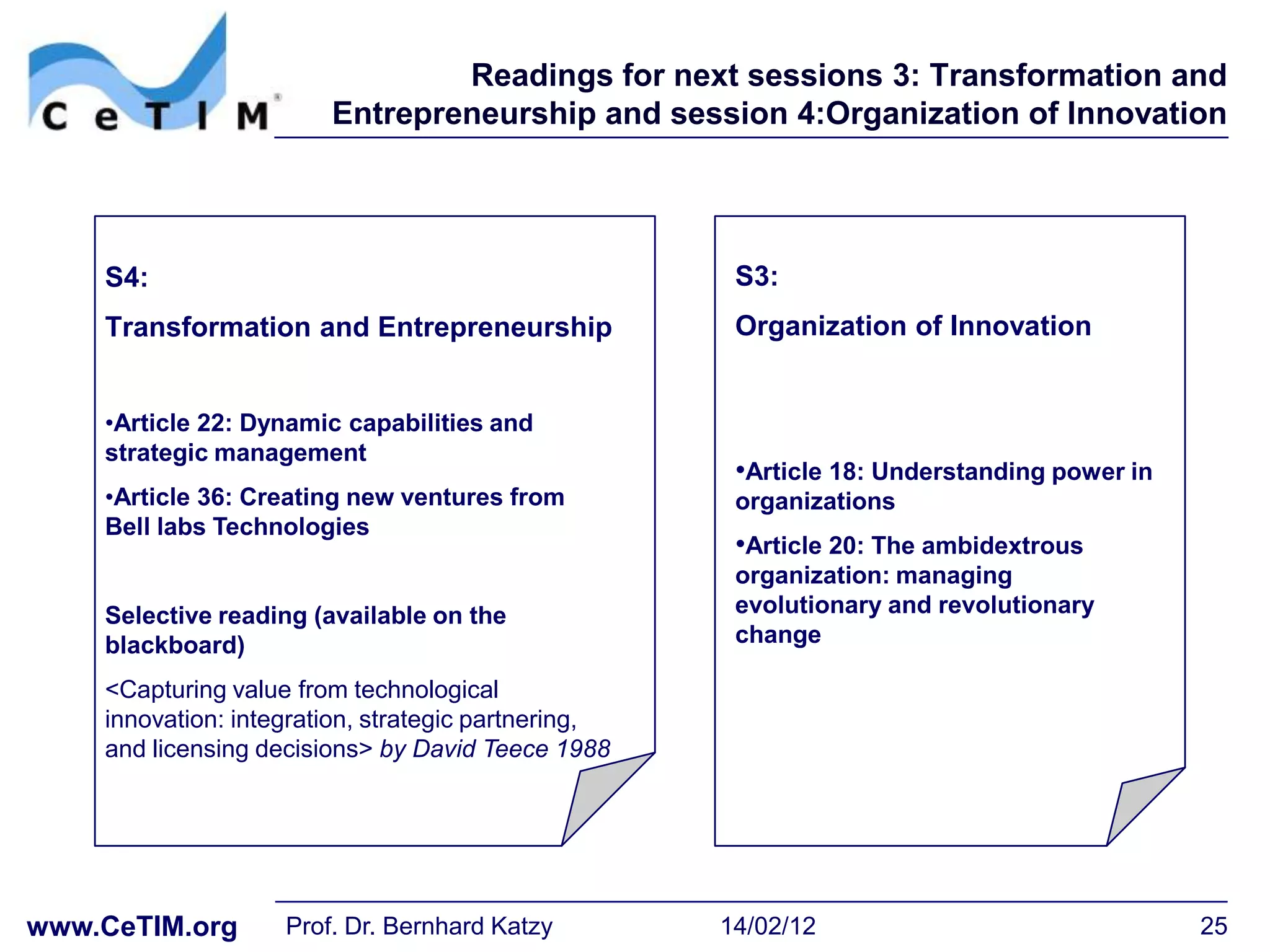 Readings for next sessions 3: Transformation and
                        Entrepreneurship and session 4:Organization of Innovation




    S4:                                               S3:
    Transformation and Entrepreneurship               Organization of Innovation


    •Article 22: Dynamic capabilities and
    strategic management
                                                      •Article 18: Understanding power in
    •Article 36: Creating new ventures from           organizations
    Bell labs Technologies
                                                      •Article 20: The ambidextrous
                                                      organization: managing
    Selective reading (available on the               evolutionary and revolutionary
    blackboard)                                       change

    <Capturing value from technological
    innovation: integration, strategic partnering,
    and licensing decisions> by David Teece 1988




www.CeTIM.org       Prof. Dr. Bernhard Katzy         14/02/12                               25
 