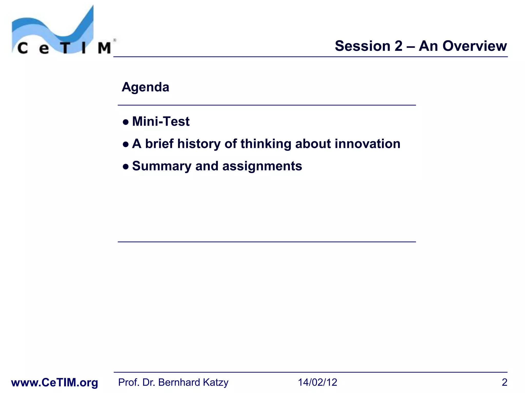 Session 2 – An Overview

                Agenda

                ● Mini-Test
                ● A brief history of thinking about innovation
                ● Summary and assignments




www.CeTIM.org   Prof. Dr. Bernhard Katzy    14/02/12                     2
 