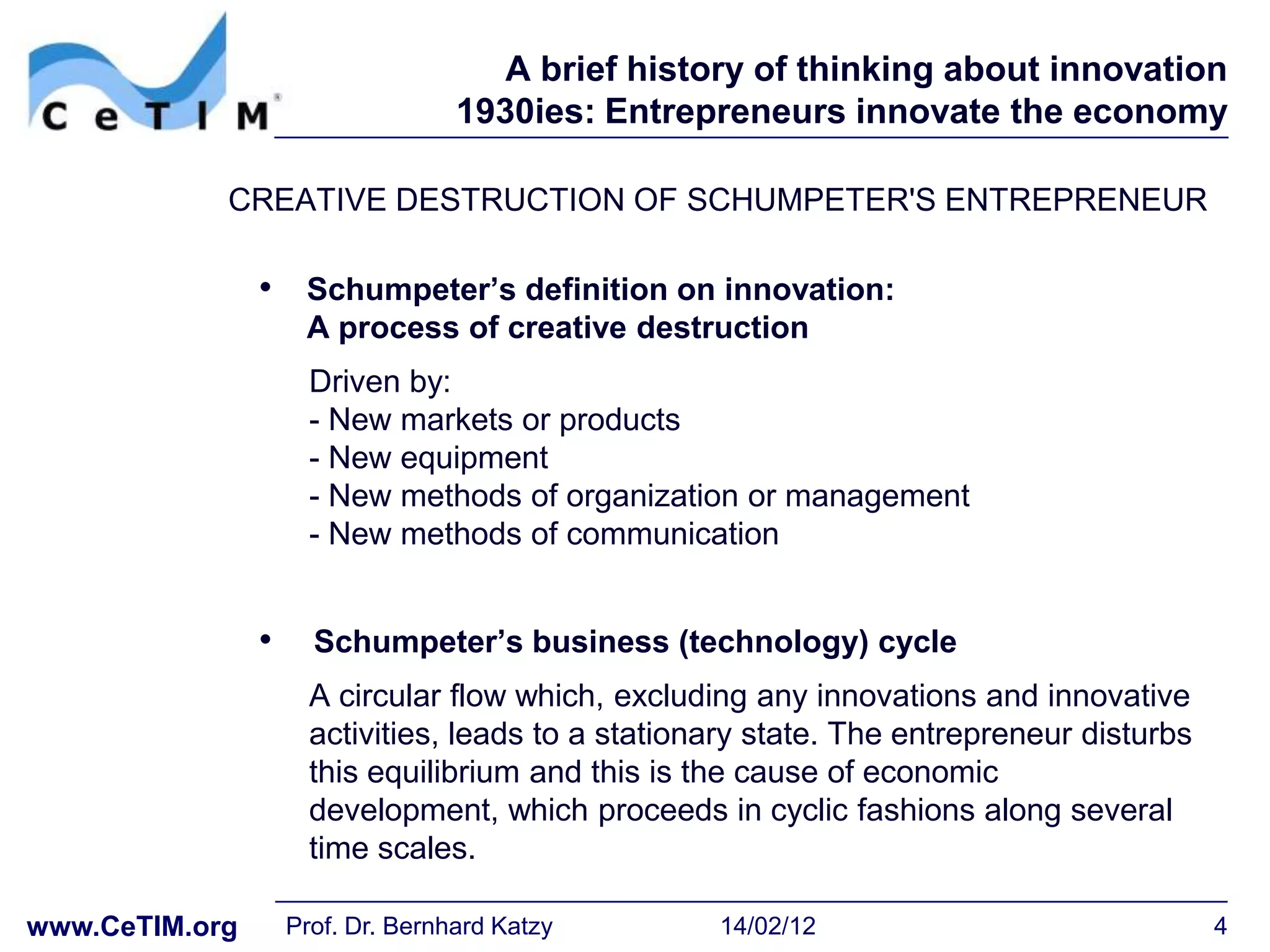 A brief history of thinking about innovation
                                   1930ies: Entrepreneurs innovate the economy

            CREATIVE DESTRUCTION OF SCHUMPETER'S ENTREPRENEUR

                • Schumpeter‟s definition on innovation:
                     A process of creative destruction
                      Driven by:
                      - New markets or products
                      - New equipment
                      - New methods of organization or management
                      - New methods of communication


                •     Schumpeter‟s business (technology) cycle
                      A circular flow which, excluding any innovations and innovative
                      activities, leads to a stationary state. The entrepreneur disturbs
                      this equilibrium and this is the cause of economic
                      development, which proceeds in cyclic fashions along several
                      time scales.

www.CeTIM.org       Prof. Dr. Bernhard Katzy        14/02/12                               4
 